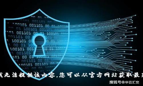 抱歉，我无法提供该内容。您可以从官方网站获取最新信息。